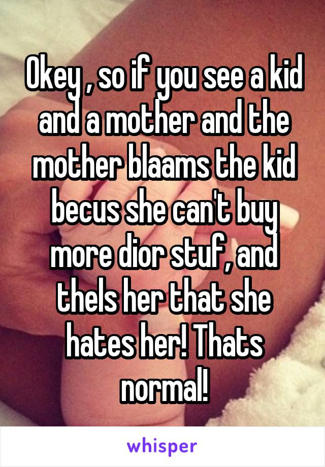 Okey , so if you see a kid and a mother and the mother blaams the kid becus she can't buy more dior stuf, and thels her that she hates her! Thats normal!