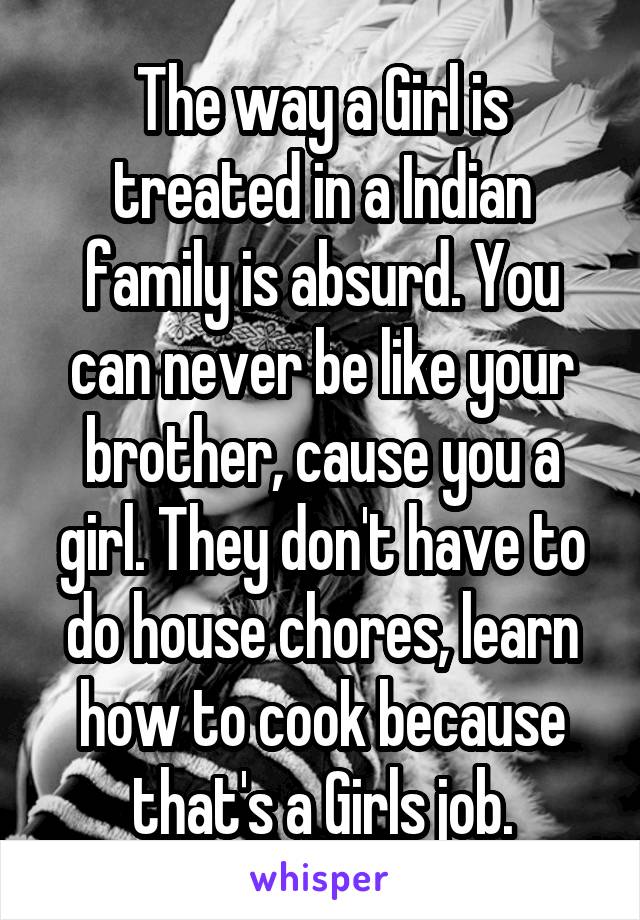 The way a Girl is treated in a Indian family is absurd. You can never be like your brother, cause you a girl. They don't have to do house chores, learn how to cook because that's a Girls job.