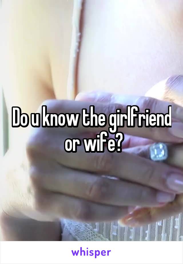 Do u know the girlfriend  or wife?