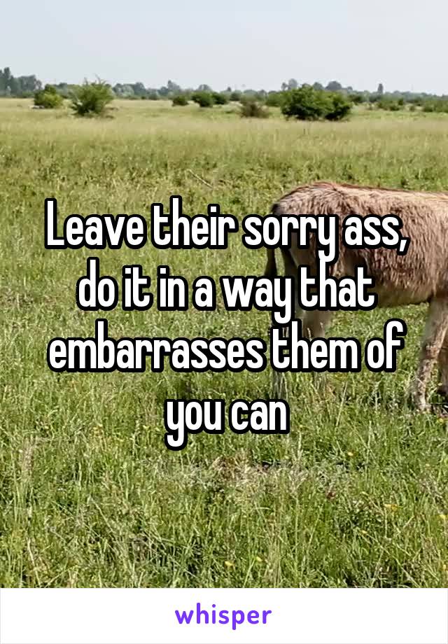 Leave their sorry ass, do it in a way that embarrasses them of you can