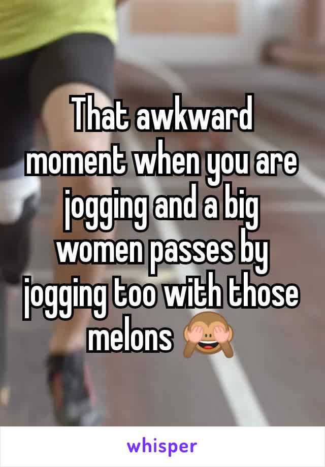 That awkward moment when you are jogging and a big women passes by jogging too with those melons 🙈