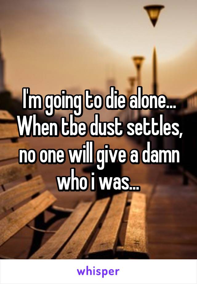 I'm going to die alone... When tbe dust settles, no one will give a damn who i was... 