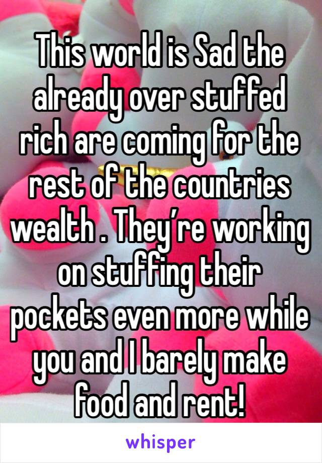 This world is Sad the already over stuffed rich are coming for the rest of the countries wealth . They’re working on stuffing their pockets even more while you and I barely make food and rent!