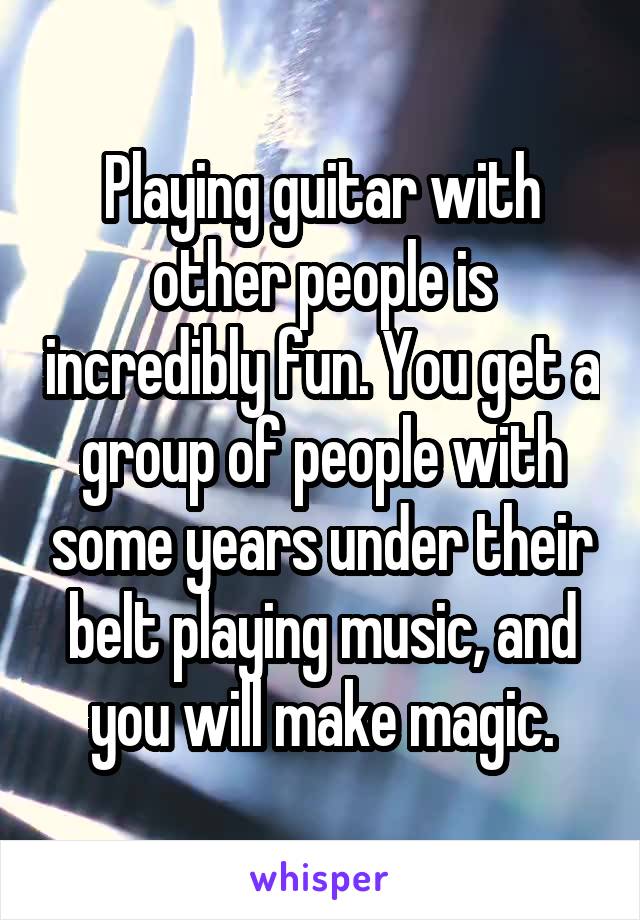 Playing guitar with other people is incredibly fun. You get a group of people with some years under their belt playing music, and you will make magic.