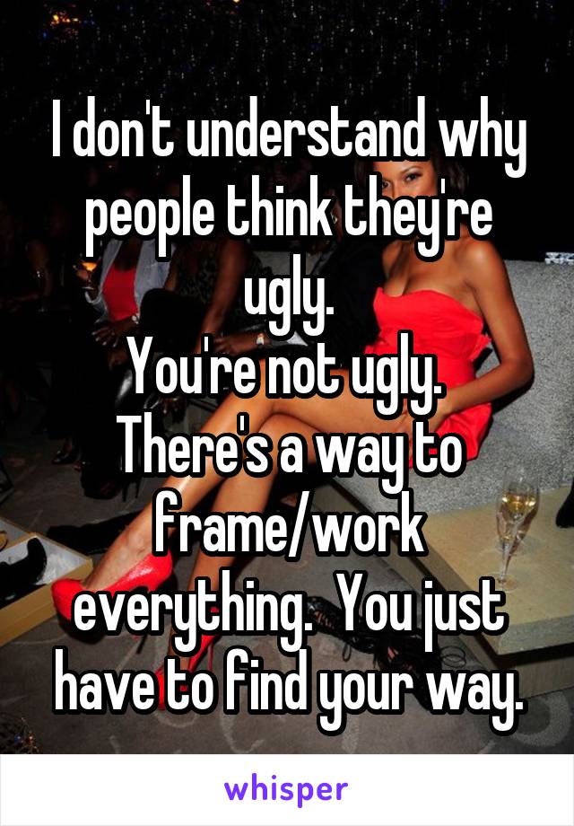 I don't understand why people think they're ugly.
You're not ugly.  There's a way to frame/work everything.  You just have to find your way.