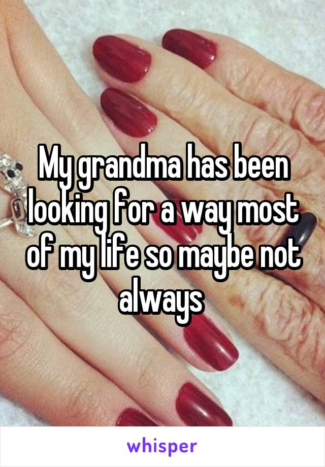 My grandma has been looking for a way most of my life so maybe not always 