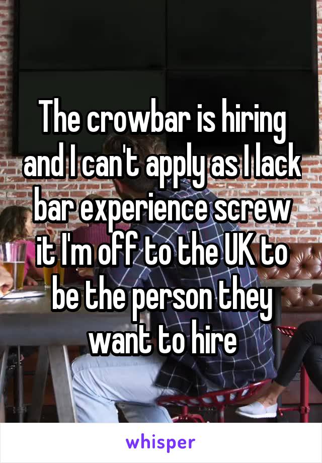 The crowbar is hiring and I can't apply as I lack bar experience screw it I'm off to the UK to be the person they want to hire