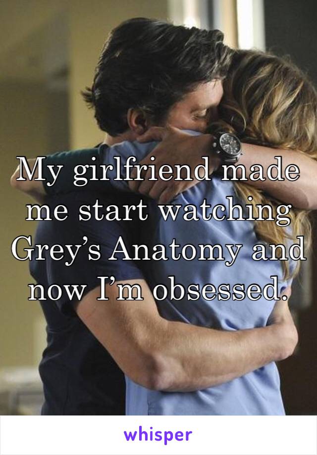 My girlfriend made me start watching Grey’s Anatomy and now I’m obsessed. 
