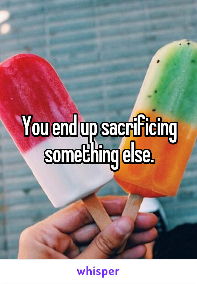 You end up sacrificing something else.