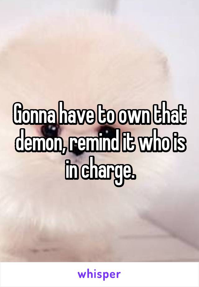 Gonna have to own that demon, remind it who is in charge.