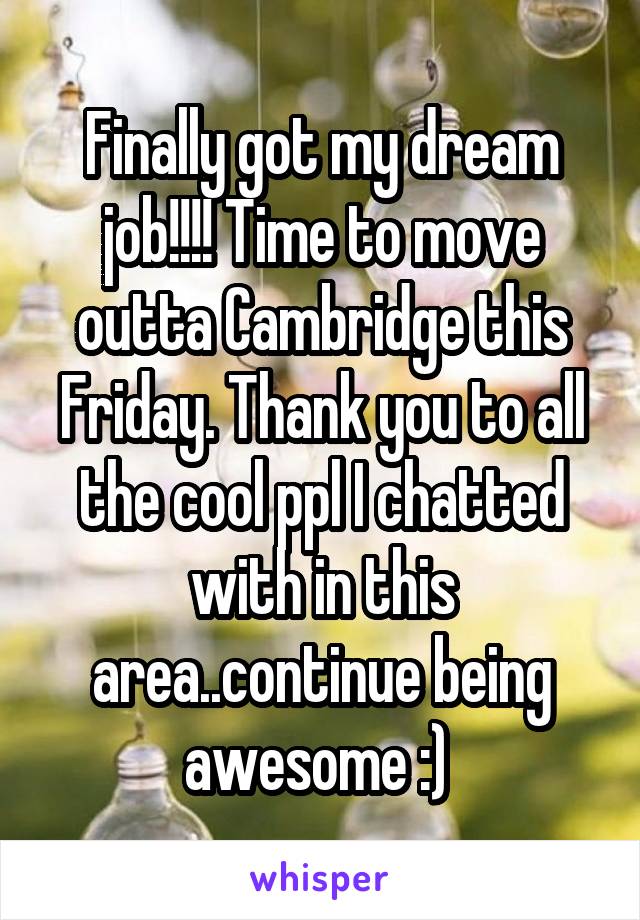 Finally got my dream job!!!! Time to move outta Cambridge this Friday. Thank you to all the cool ppl I chatted with in this area..continue being awesome :) 