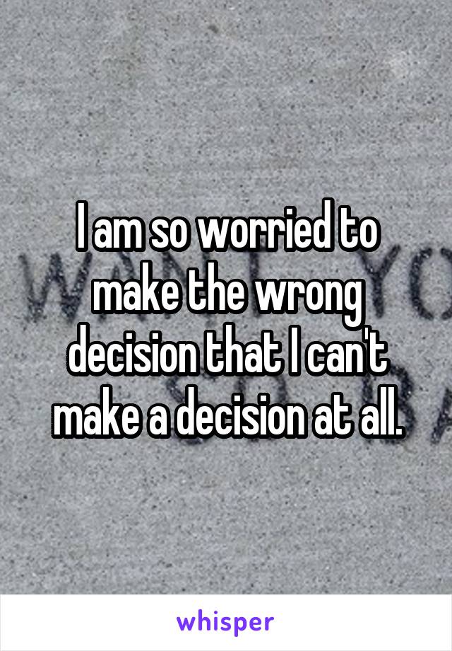 I am so worried to make the wrong decision that I can't make a decision at all.