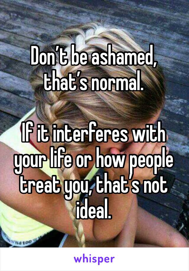 Don’t be ashamed, that’s normal.

If it interferes with your life or how people treat you, that’s not ideal.