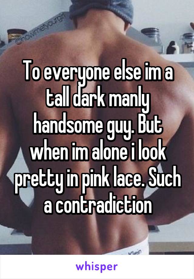 To everyone else im a tall dark manly handsome guy. But when im alone i look pretty in pink lace. Such a contradiction