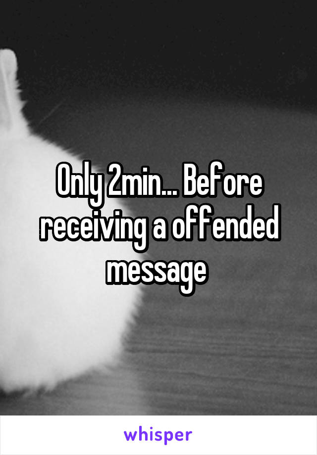 Only 2min... Before receiving a offended message 