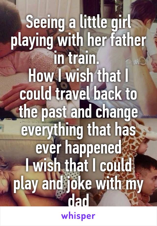 Seeing a little girl playing with her father in train. 
How I wish that I could travel back to the past and change everything that has ever happened
I wish that I could play and joke with my dad