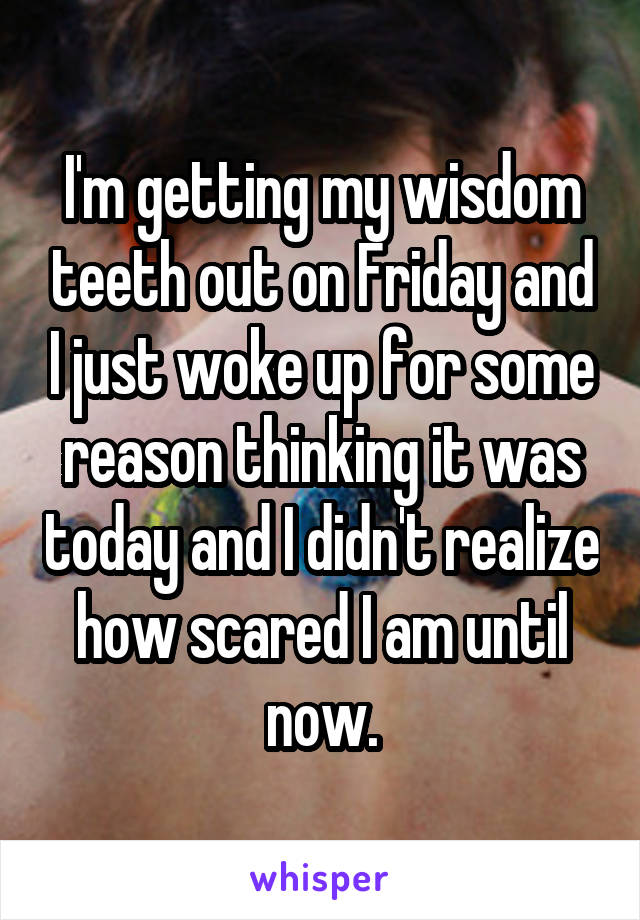 I'm getting my wisdom teeth out on Friday and I just woke up for some reason thinking it was today and I didn't realize how scared I am until now.