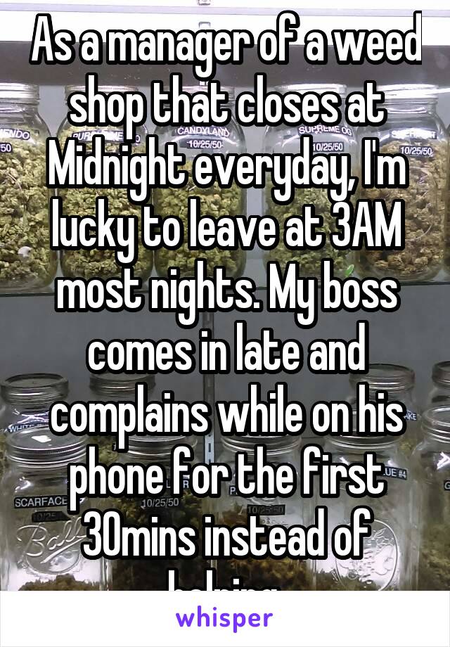 As a manager of a weed shop that closes at Midnight everyday, I'm lucky to leave at 3AM most nights. My boss comes in late and complains while on his phone for the first 30mins instead of helping.