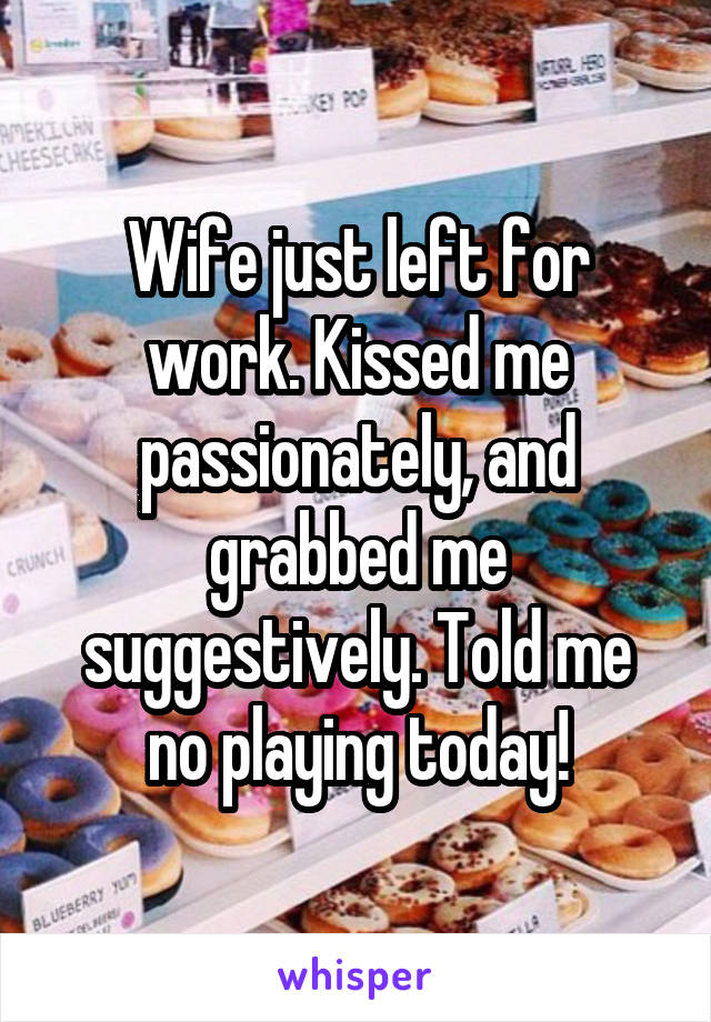 Wife just left for work. Kissed me passionately, and grabbed me suggestively. Told me no playing today!