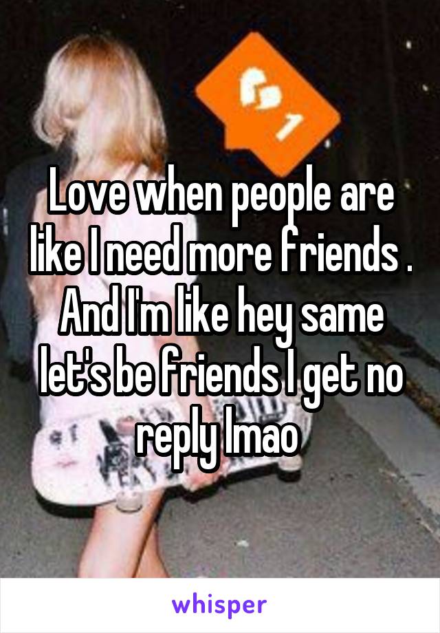 Love when people are like I need more friends . And I'm like hey same let's be friends I get no reply lmao 