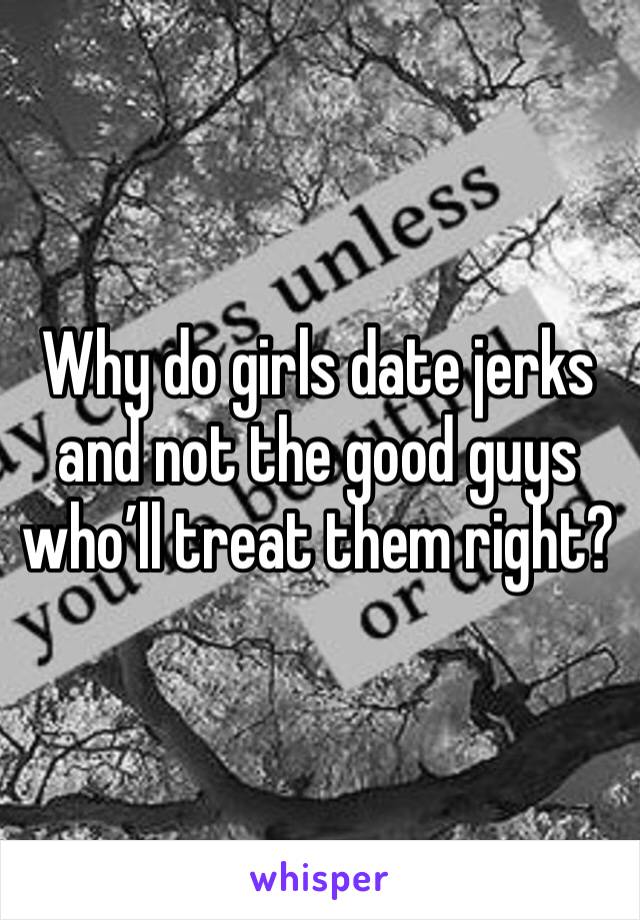 Why do girls date jerks and not the good guys who’ll treat them right?