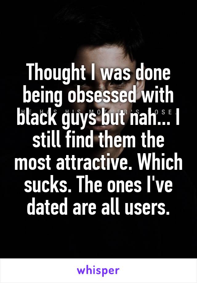 Thought I was done being obsessed with black guys but nah... I still find them the most attractive. Which sucks. The ones I've dated are all users.