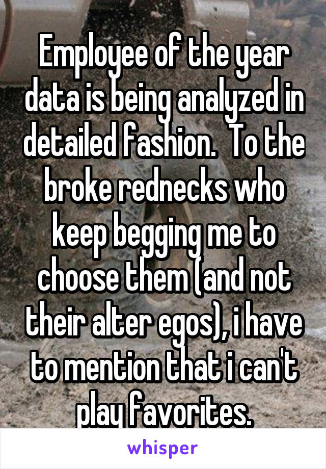 Employee of the year data is being analyzed in detailed fashion.  To the broke rednecks who keep begging me to choose them (and not their alter egos), i have to mention that i can't play favorites.