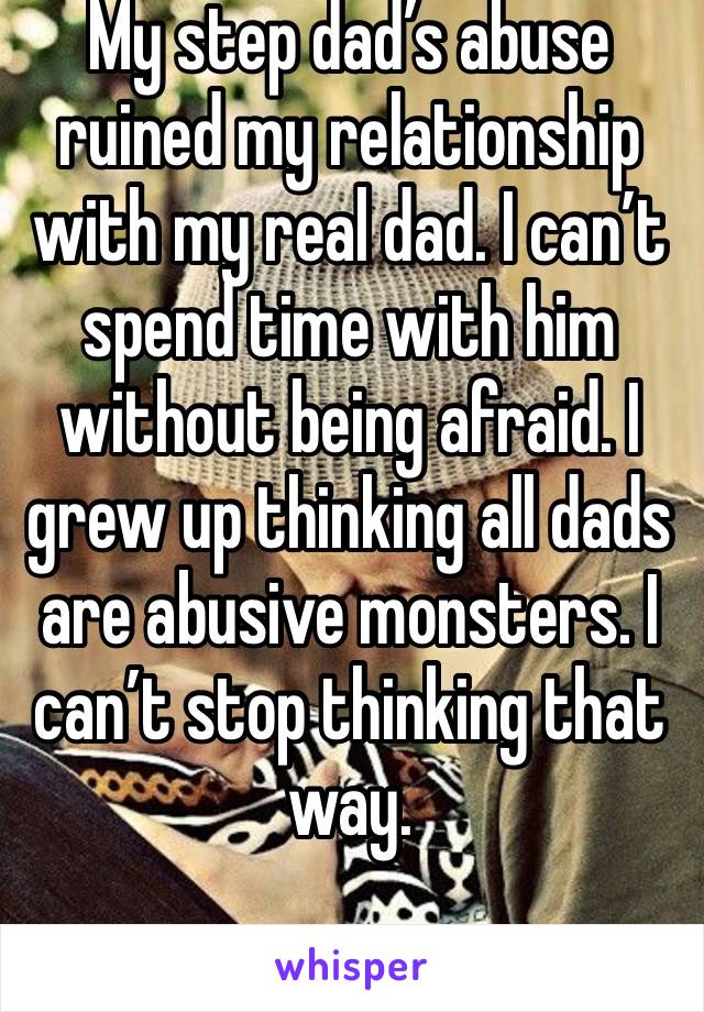 My step dad’s abuse ruined my relationship with my real dad. I can’t spend time with him without being afraid. I grew up thinking all dads are abusive monsters. I can’t stop thinking that way.