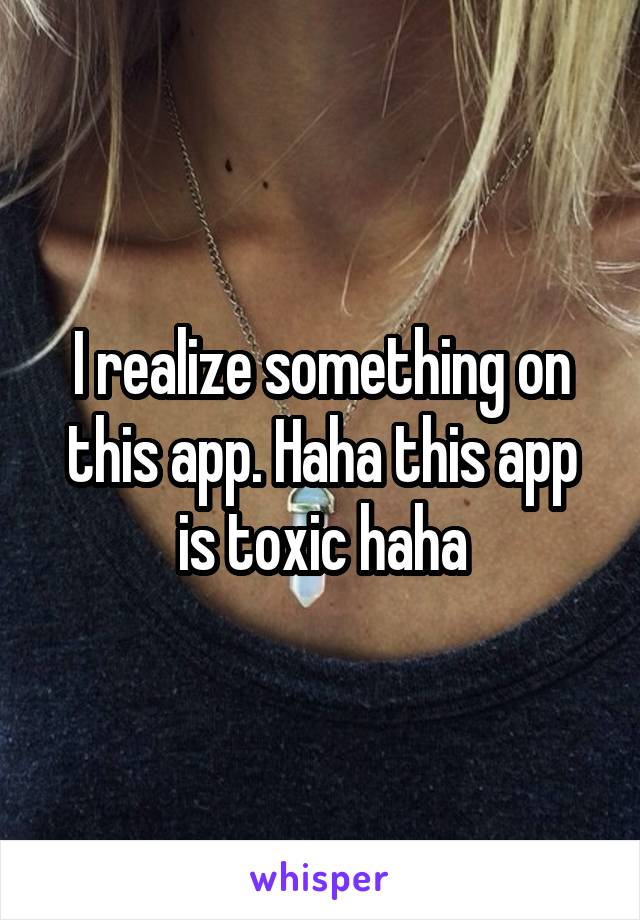I realize something on this app. Haha this app is toxic haha