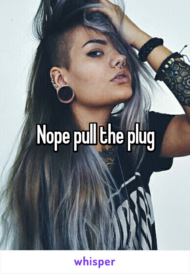 Nope pull the plug