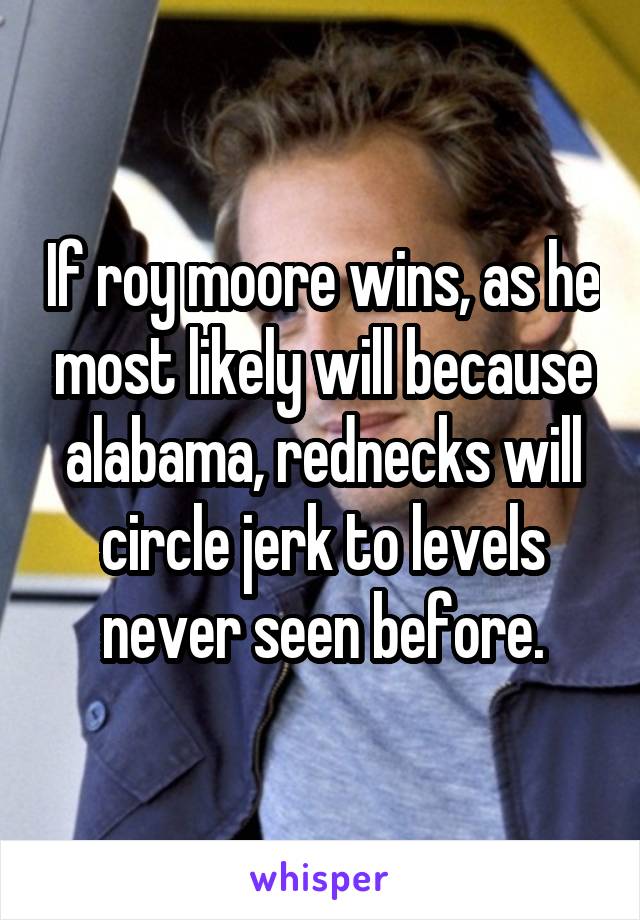 If roy moore wins, as he most likely will because alabama, rednecks will circle jerk to levels never seen before.