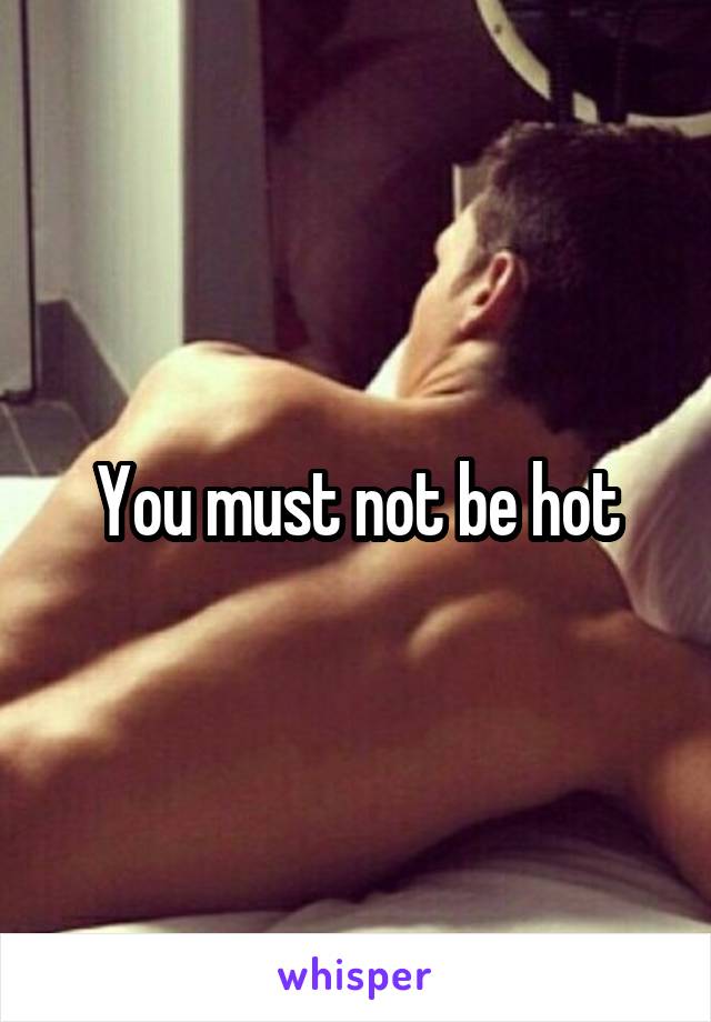 You must not be hot