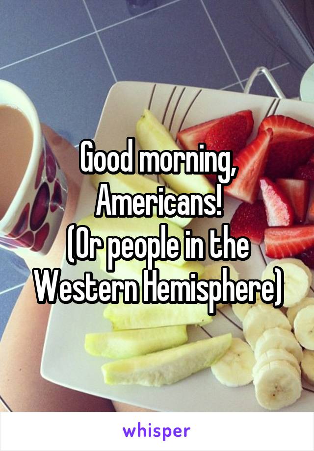 Good morning, Americans!
(Or people in the Western Hemisphere)