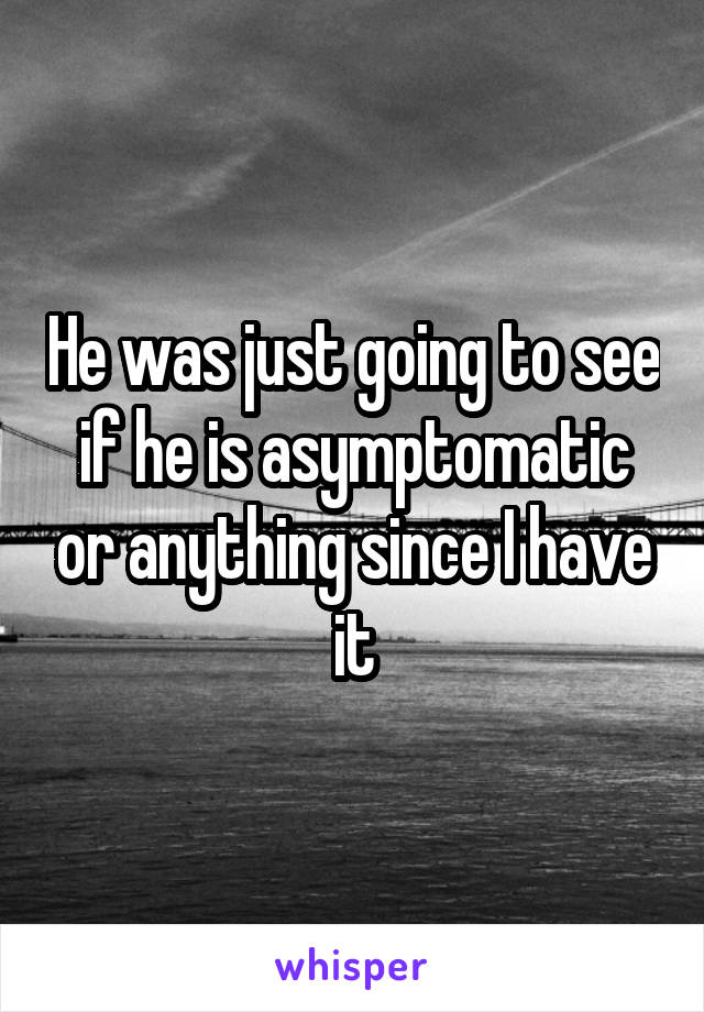 He was just going to see if he is asymptomatic or anything since I have it
