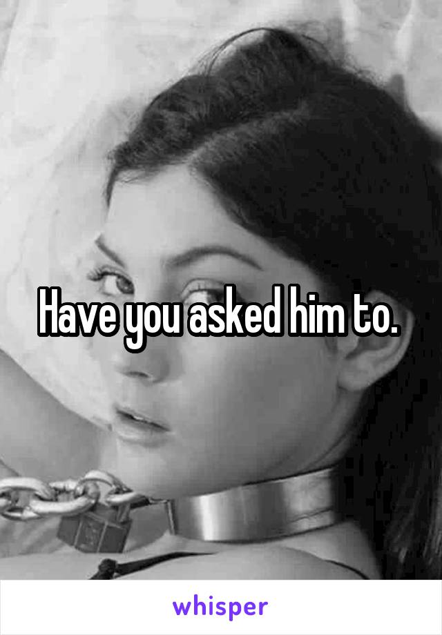 Have you asked him to. 