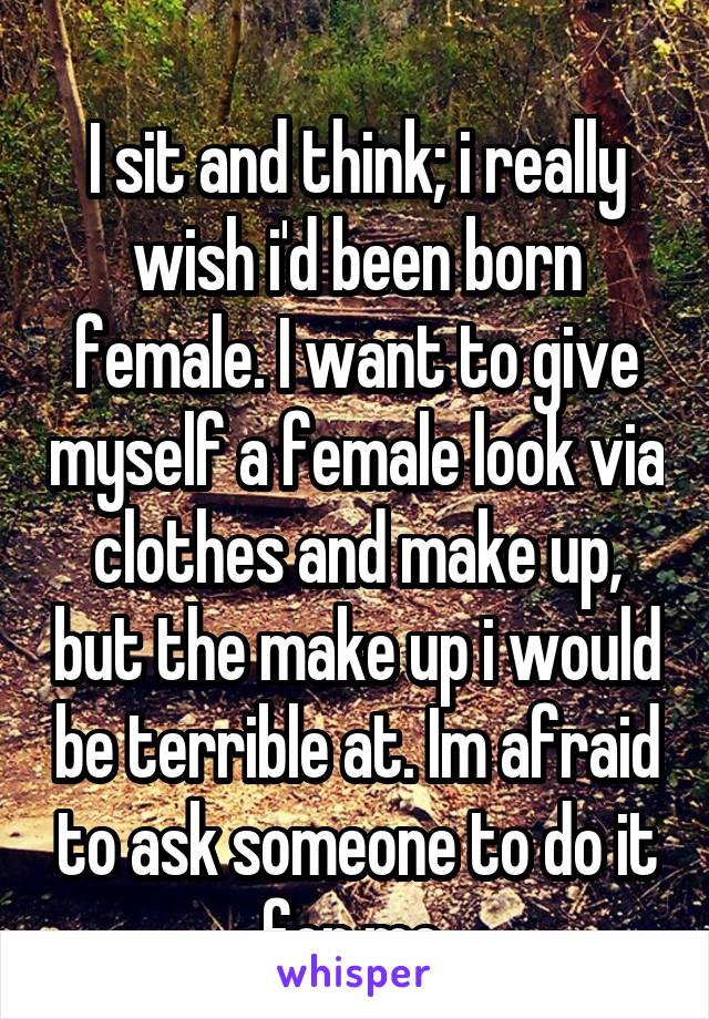 
I sit and think; i really wish i'd been born female. I want to give myself a female look via clothes and make up, but the make up i would be terrible at. Im afraid to ask someone to do it for me.