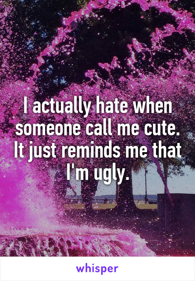 I actually hate when someone call me cute. It just reminds me that I'm ugly.