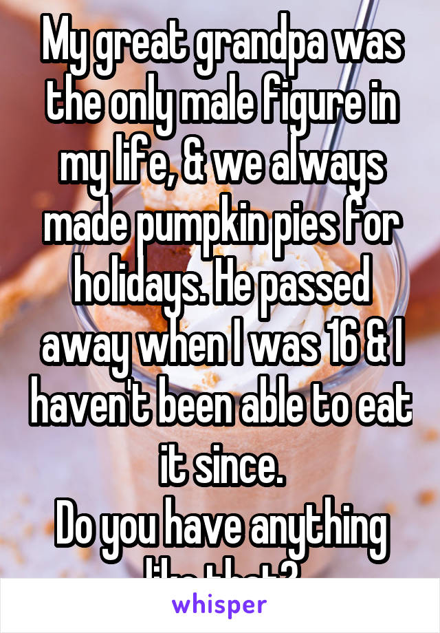 My great grandpa was the only male figure in my life, & we always made pumpkin pies for holidays. He passed away when I was 16 & I haven't been able to eat it since.
Do you have anything like that?