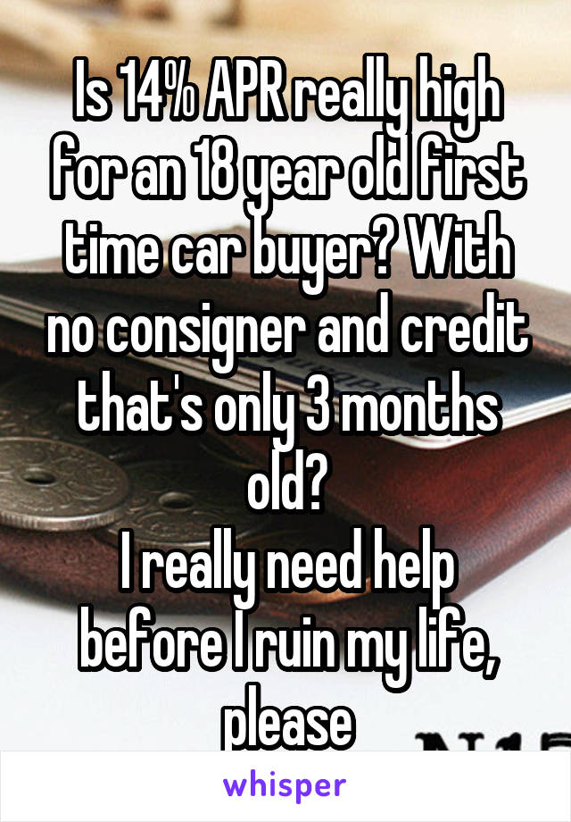 Is 14% APR really high for an 18 year old first time car buyer? With no consigner and credit that's only 3 months old?
I really need help before I ruin my life, please