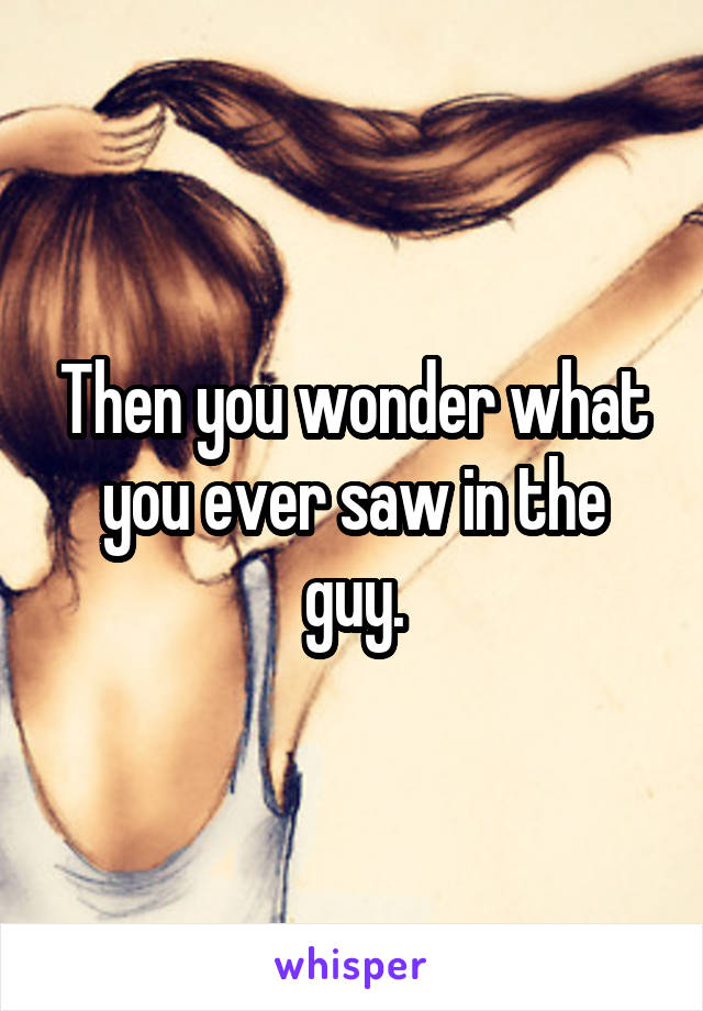 Then you wonder what you ever saw in the guy.