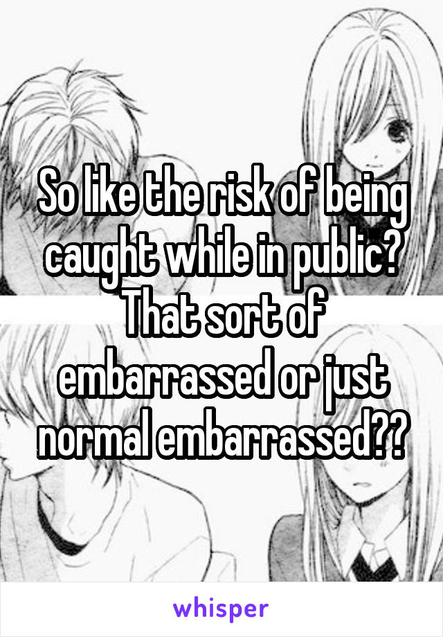 So like the risk of being caught while in public? That sort of embarrassed or just normal embarrassed??