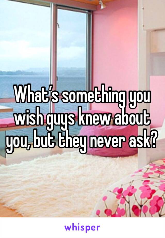 What’s something you wish guys knew about you, but they never ask?