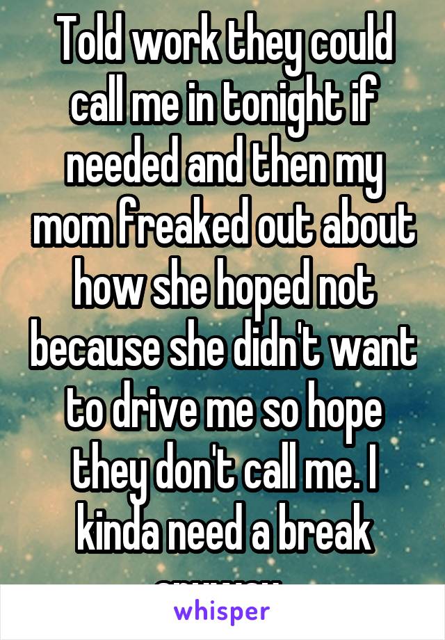 Told work they could call me in tonight if needed and then my mom freaked out about how she hoped not because she didn't want to drive me so hope they don't call me. I kinda need a break anyway. 