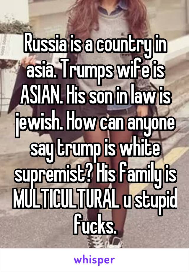 Russia is a country in asia. Trumps wife is ASIAN. His son in law is jewish. How can anyone say trump is white supremist? His family is MULTICULTURAL u stupid fucks.