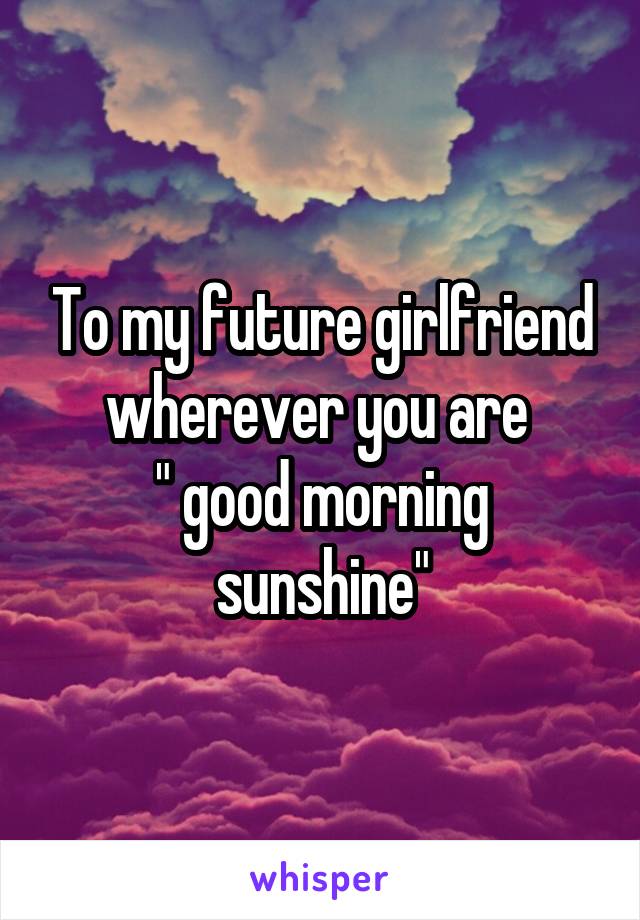 To my future girlfriend wherever you are 
" good morning sunshine"