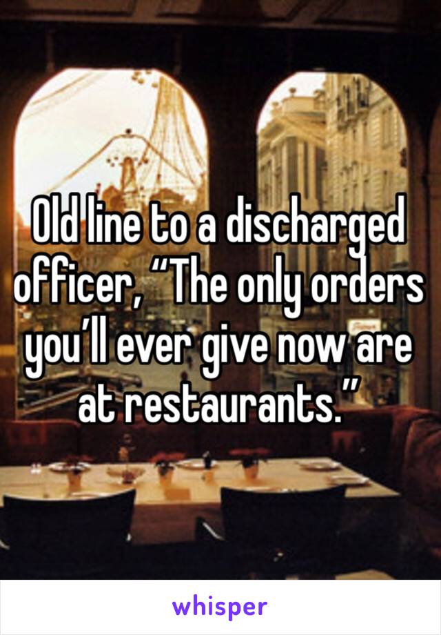 Old line to a discharged officer, “The only orders you’ll ever give now are at restaurants.”