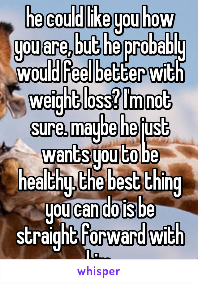 he could like you how you are, but he probably would feel better with weight loss? I'm not sure. maybe he just wants you to be healthy. the best thing you can do is be straight forward with him.