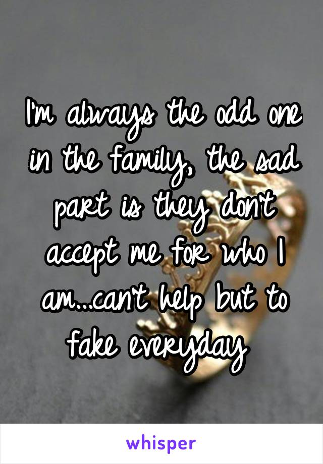 I'm always the odd one in the family, the sad part is they don't accept me for who I am...can't help but to fake everyday 