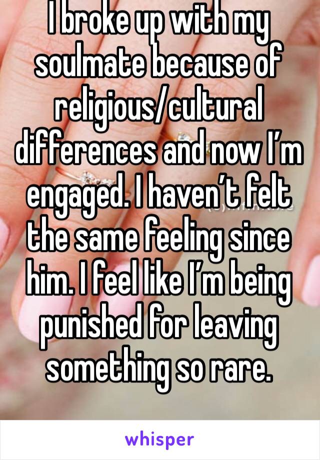 I broke up with my soulmate because of religious/cultural differences and now I’m engaged. I haven’t felt the same feeling since him. I feel like I’m being punished for leaving something so rare. 