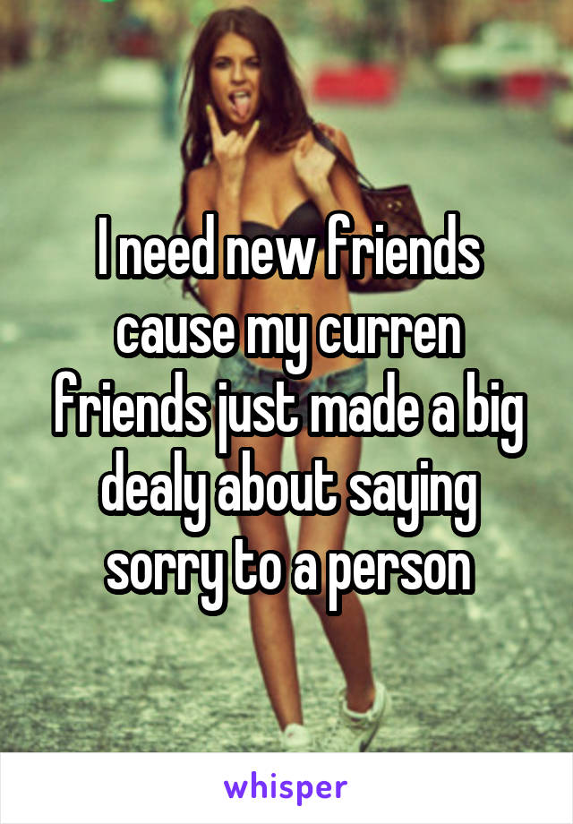 I need new friends cause my curren friends just made a big dealy about saying sorry to a person
